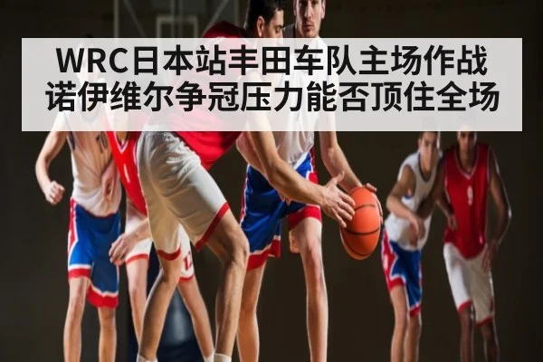 WRC日本站丰田车队主场作战 诺伊维尔争冠压力能否顶住全场