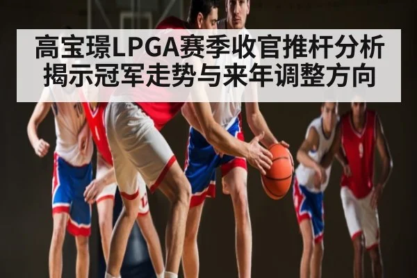 高宝璟LPGA赛季收官推杆分析揭示冠军走势与来年调整方向
