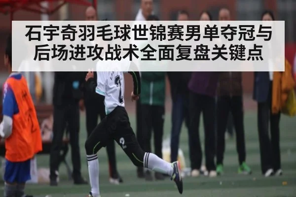 石宇奇羽毛球世锦赛男单夺冠与后场进攻战术全面复盘关键点 - www.c7c7.app